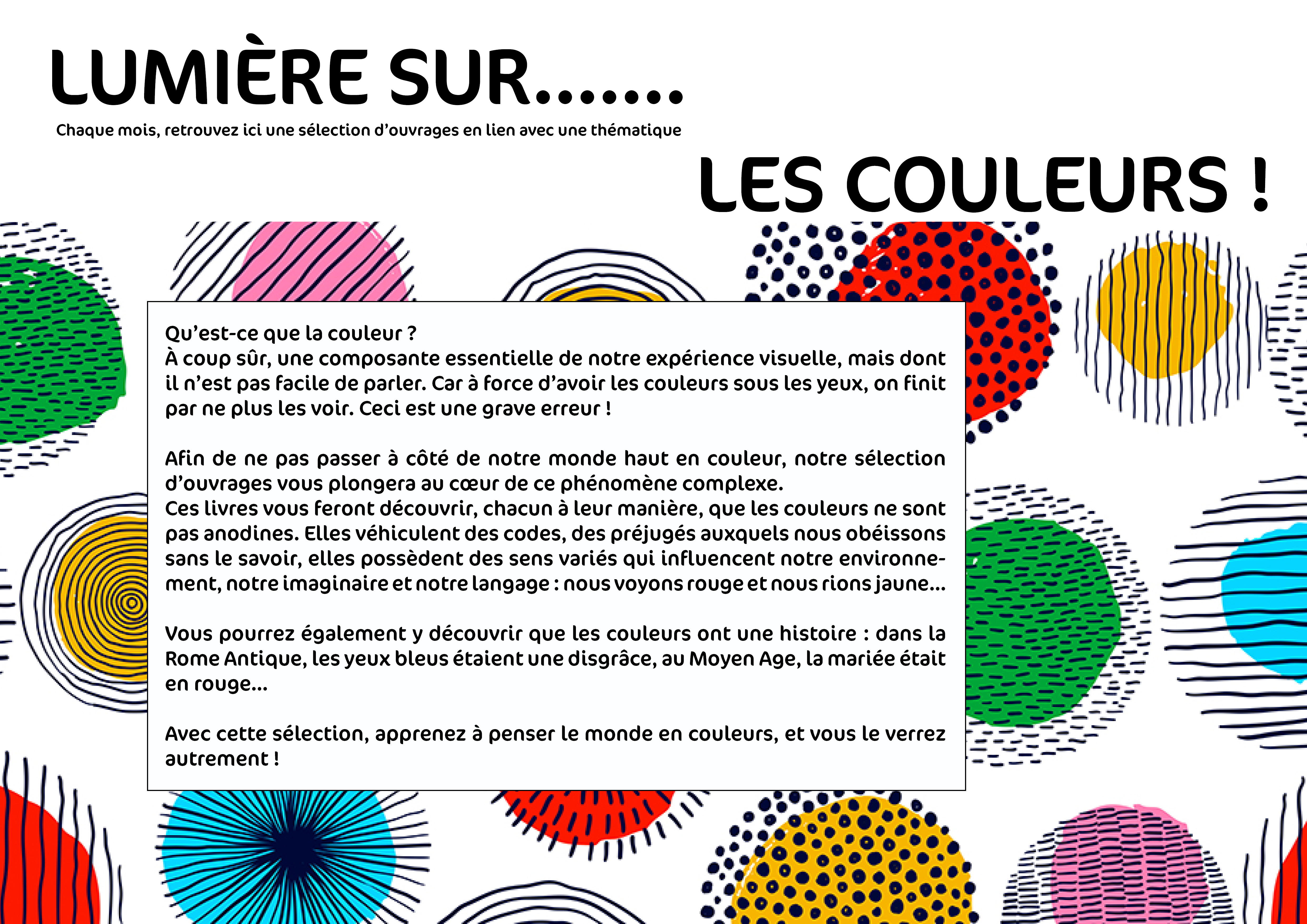 Lumière sur... les couleurs ! Qu’est-ce que la couleur ?
À coup sûr, une composante essentielle de notre expérience visuelle, mais dont il n’est pas facile de parler. Car à force d’avoir les couleurs sous les yeux, on finit par ne plus les voir. Ceci est une grave erreur ! Afin de ne pas passer à côté de notre monde haut en couleur, notre sélection d’ouvrages vous plongera au cœur de ce phénomène complexe. Ces livres vous feront découvrir, chacun à leur manière, que les couleurs ne sont pas anodines. Elles véhiculent des codes, des préjugés auxquels nous obéissons sans le savoir, elles possèdent des sens variés qui influencent notre environnement, notre imaginaire et notre langage : nous voyons rouge et nous rions jaune… Vous pourrez également y découvrir que les couleurs ont une histoire : dans la Rome Antique, les yeux bleus étaient une disgrâce, au Moyen Age, la mariée était en rouge… Avec cette sélection, apprenez à penser le monde en couleurs, et vous le verrez autrement !