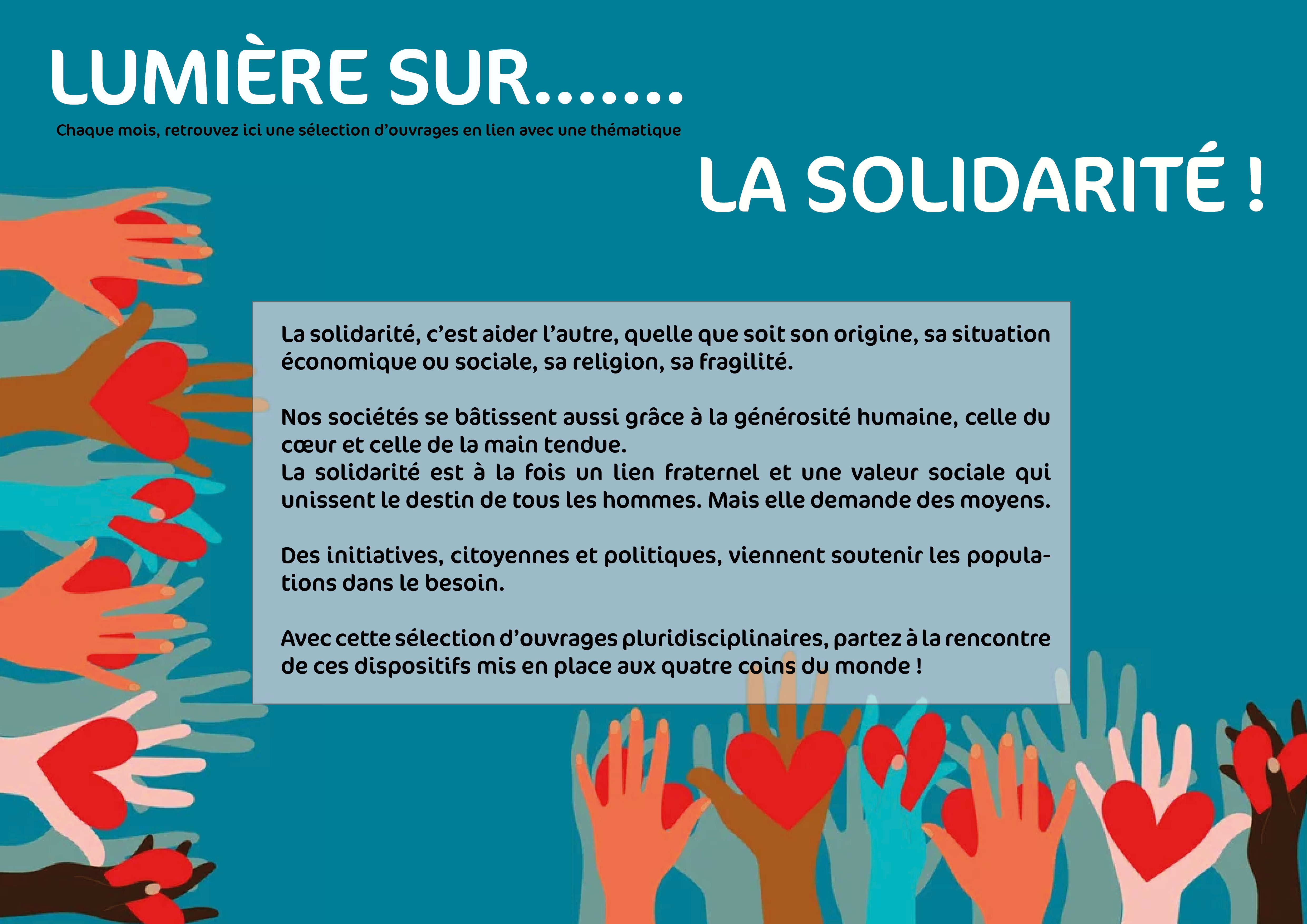 Lumière sur... la solidarité ! La solidarité, c’est aider l’autre, quelle que soit son origine, sa situation économique ou sociale, sa religion, sa fragilité.Nos sociétés se bâtissent aussi grâce à la générosité humaine, celle du cœur et celle de la main tendue. 	La solidarité est à la fois un lien fraternel et une valeur sociale qui unissent le destin de tous les hommes. Mais elle demande des moyens. Des initiatives, citoyennes et politiques, viennent soutenir les populations dans le besoin. Avec cette sélection d’ouvrages pluridisciplinaires, partez à la rencontre de ces dispositifs mis en place aux quatre coins du monde !